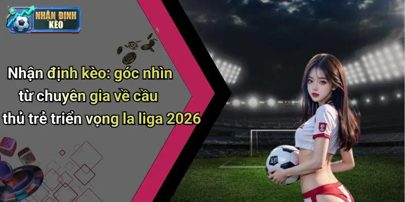 Nhận định kèo: góc nhìn từ chuyên gia về cầu thủ trẻ triển vọng la liga 2026
