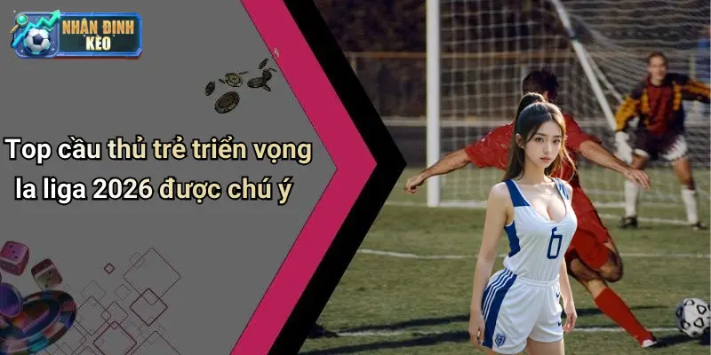 Top cầu thủ trẻ triển vọng la liga 2026 được chú ý